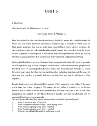 UNIT 6
1. READING
You have to read the following text at home
Television: How it Affects Us
How does television affect our lives? It can be very helpful to people who carefully choose the
shows that they watch. Television can increase our knowledge of the outside world; there are
high-quality programs that help us understand many fields of study: science, medicine, the
arts, and so on. Moreover, television benefits very old people who can’t often leave the house,
as well as patient in the hospitals. It also offers non-native speakers the advantage of daily
informal language practice; they can increase their vocabulary and practice listening.
On the other hand there are several serious disadvantages to television. Of course, it provides
us with a pleasant way to relax and spend our free time, but in some countries, people watch
the “boob tube” for an average of six hours of more a day. Many children stare at a t.v. screen
for more hours each day than they do anything else, including studying and sleeping. It’s
clear that the tube has a powerful influence on their lives and that its influence is often
negative.
Recent studies show that after only thirty seconds of t.v., a person’s brain “relaxes” the same
that it does just before the person falls asleep. Another effect of television on the human
brain is that it seems to cause poor concentration. Chidden who view a lot t.v. can often
concentrate on a subject for only fifteen to twenty minutes; they can pay attention only for
amount of time between commercials.
To check your understanding, answer the questions below in a separated paper!
1 What is the main idea of the text?
2 What does the word stare in line 11most nearly mean?
3 What does it in paragraph 3 line 2 refer to?
4 What does it in paragraph 3 line 3 refer to?
5 What are the effects of television on human brain?
 