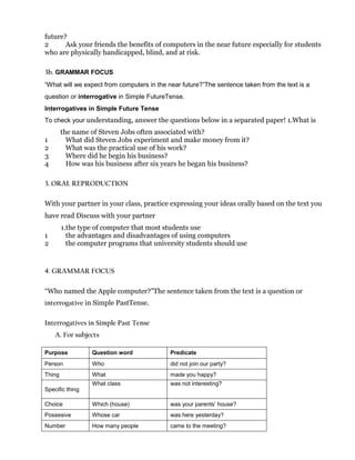 future?
2 Ask your friends the benefits of computers in the near future especially for students
who are physically handicapped, blind, and at risk.
3b. GRAMMAR FOCUS
“What will we expect from computers in the near future?”The sentence taken from the text is a
question or interrogative in Simple FutureTense.
Interrogatives in Simple Future Tense
To check your understanding, answer the questions below in a separated paper! 1.What is
the name of Steven Jobs often associated with?
1 What did Steven Jobs experiment and make money from it?
2 What was the practical use of his work?
3 Where did he begin his business?
4 How was his business after six years he began his business?
3. ORAL REPRODUCTION
With your partner in your class, practice expressing your ideas orally based on the text you
have read Discuss with your partner
1.the type of computer that most students use
1 the advantages and disadvantages of using computers
2 the computer programs that university students should use
4. GRAMMAR FOCUS
“Who named the Apple computer?”The sentence taken from the text is a question or
interrogative in Simple PastTense.
Interrogatives in Simple Past Tense
A. For subjects
Purpose Question word Predicate
Person Who did not join our party?
Thing What made you happy?
Specific thing
What class was not interesting?
Choice Which (house) was your parents’ house?
Possesive Whose car was here yesterday?
Number How many people came to the meeting?
 