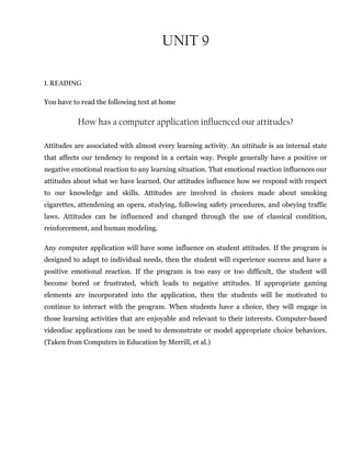 UNIT 9
1. READING
You have to read the following text at home
How has a computer application influenced our attitudes?
Attitudes are associated with almost every learning activity. An attitude is an internal state
that affects our tendency to respond in a certain way. People generally have a positive or
negative emotional reaction to any learning situation. That emotional reaction influences our
attitudes about what we have learned. Our attitudes influence how we respond with respect
to our knowledge and skills. Attitudes are involved in choices made about smoking
cigarettes, attendening an opera, studying, following safety procedures, and obeying traffic
laws. Attitudes can be influenced and changed through the use of classical condition,
reinforcement, and human modeling.
Any computer application will have some influence on student attitudes. If the program is
designed to adapt to individual needs, then the student will experience success and have a
positive emotional reaction. If the program is too easy or too difficult, the student will
become bored or frustrated, which leads to negative attitudes. If appropriate gaming
elements are incorporated into the application, then the students will be motivated to
continue to interact with the program. When students have a choice, they will engage in
those learning activities that are enjoyable and relevant to their interests. Computer-based
videodisc applications can be used to demonstrate or model appropriate choice behaviors.
(Taken from Computers in Education by Merrill, et al.)
 