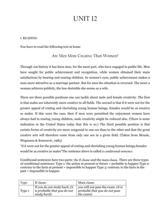 UNIT 12
1. READING
You have to read the following text at home
Are Men More Creative Than Women?
Through out history it has been men, for the most part, who have engaged in public life. Men
have sought for public achievement and recognition, while women obtained their main
satisfactions by bearing and rearing children. In women’s eyes, public achievement makes a
man more attractive as a marriage partner. But for men the situation is reversed. The more a
woman achieves publicly, the less desirable she seems as a wife.
There are three possible positions one can tackle about male and female creativity. The first
is that males are inherently more creative in all fields. The second is that if it were not for the
greater appeal of crating and cherishing young human beings, females would be as creative
as males. If this were the case, then if men were permitted the enjoyment women have
always had in rearing young children, male creativity might be reduced also. (There is some
indication in the United States today that this is so.) The third possible position is that
certain forms of creativity are more congenial to one sex than to the other and that the great
creative acts will therefore come from only one sex in a given field. (Taken from Mozaic,
Wegmann & Kenezevic, 1985)
“if it were not for the greater appeal of crating and cherishing young human beings,females
would be as creative as males”The sentence above is called a conditional sentence.
Conditional sentences have two parts: the if clause and the main clause. There are three types
of conditional sentences: Type 1: the action at present or future = probable to happen Type 2:
contrary to the facts at present = impossible to happen Type 3: contrary to the facts in the
past = impossible to happen
Type If clause Main clause
Type 1
If you do not study hard, (it
is probable that you do not
study hard)
you will not pass the exam. (it is
probable that you do not pass
the exam)
 