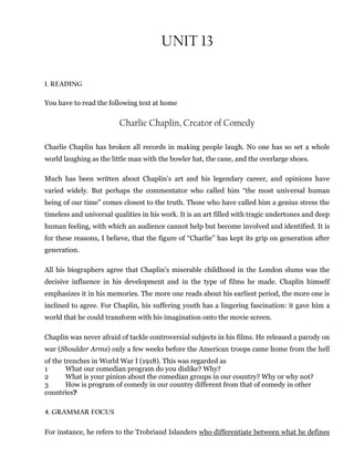 UNIT 13
1. READING
You have to read the following text at home
Charlie Chaplin, Creator of Comedy
Charlie Chaplin has broken all records in making people laugh. No one has so set a whole
world laughing as the little man with the bowler hat, the cane, and the overlarge shoes.
Much has been written about Chaplin’s art and his legendary career, and opinions have
varied widely. But perhaps the commentator who called him “the most universal human
being of our time” comes closest to the truth. Those who have called him a genius stress the
timeless and universal qualities in his work. It is an art filled with tragic undertones and deep
human feeling, with which an audience cannot help but become involved and identified. It is
for these reasons, I believe, that the figure of “Charlie” has kept its grip on generation after
generation.
All his biographers agree that Chaplin’s miserable childhood in the London slums was the
decisive influence in his development and in the type of films he made. Chaplin himself
emphasizes it in his memories. The more one reads about his earliest period, the more one is
inclined to agree. For Chaplin, his suffering youth has a lingering fascination: it gave him a
world that he could transform with his imagination onto the movie screen.
Chaplin was never afraid of tackle controversial subjects in his films. He released a parody on
war (Shoulder Arms) only a few weeks before the American troops came home from the hell
of the trenches in World War I (1918). This was regarded as
1 What our comedian program do you dislike? Why?
2 What is your pinion about the comedian groups in our country? Why or why not?
3 How is program of comedy in our country different from that of comedy in other
countries?
4. GRAMMAR FOCUS
For instance, he refers to the Trobriand Islanders who differentiate between what he defines
 