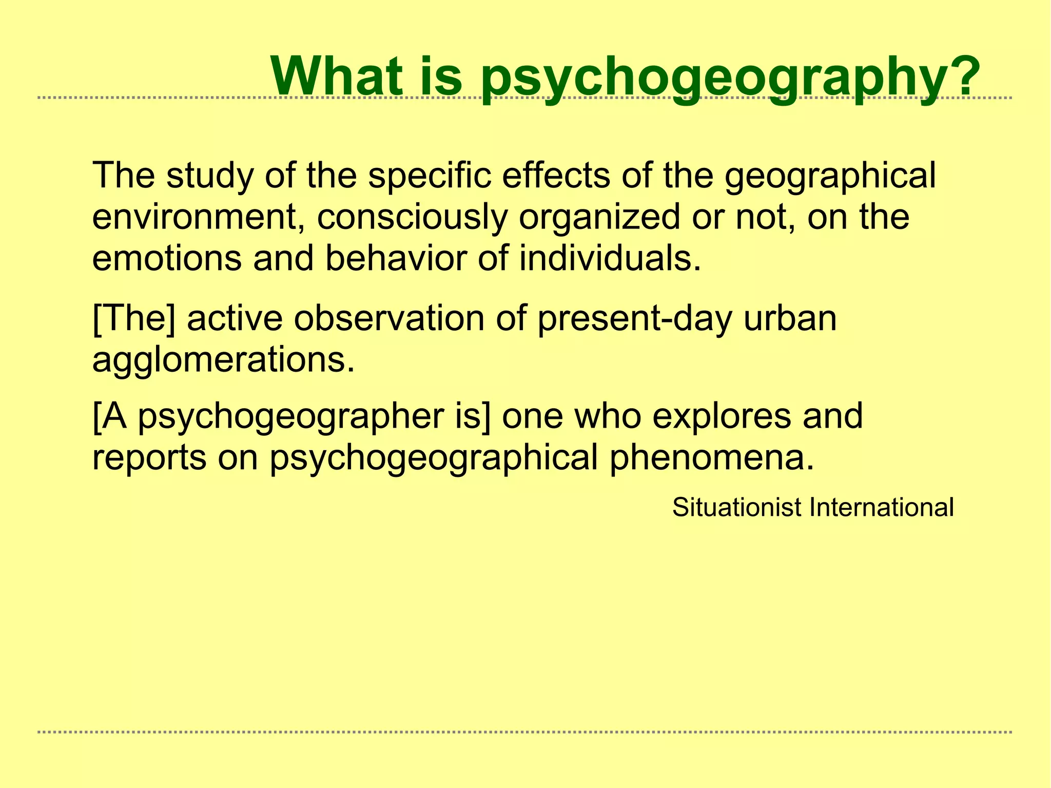 What is psychogeography?
The study of the specific effects of the geographical
environment, consciously organized or not, on the
emotions and behavior of individuals.
[The] active observation of present-day urban
agglomerations.
[A psychogeographer is] one who explores and
reports on psychogeographical phenomena.
Situationist International
 