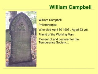 William Campbell
William Campbell
Philanthropist
Who died April 30 1903 . Aged 93 yrs.
Friend of the Working Man.
Pioneer of and Lecturer for the
Temperance Society…
 