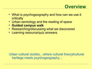 Overview
• What is psychogeography and how can we use it
critically
• Urban semiology and the reading of space
• Guided campus walk
• Researching/discussing what we discovered
• Learning resource/quiz answers
Urban cultural studies…where cultural theory/culturalUrban cultural studies…where cultural theory/cultural
heritage meets psychogeography…heritage meets psychogeography…
 