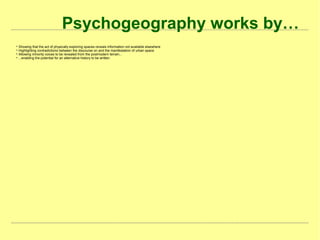 Psychogeography works by…

Showing that the act of physically exploring spaces reveals information not available elsewhere

Highlighting contradictions between the discourse on and the manifestation of urban space

Allowing minority voices to be revealed from the postmodern terrain...

...enabling the potential for an alternative history to be written
 