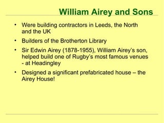 William Airey and Sons
• Were building contractors in Leeds, the North
and the UK
• Builders of the Brotherton Library
• Sir Edwin Airey (1878-1955), William Airey’s son,
helped build one of Rugby’s most famous venues
- at Headingley
• Designed a significant prefabricated house – the
Airey House!
 