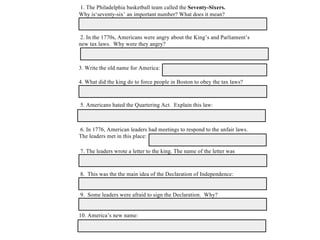 1. The Philadelphia basketball team called the Seventy-Sixers.
Why is‘seventy-six’ an important number? What does it mean?
2. In the 1770s, Americans were angry about the King’s and Parliament’s
new tax laws. Why were they angry?
3. Write the old name for America:
4. What did the king do to force people in Boston to obey the tax laws?
5. Americans hated the Quartering Act. Explain this law:
6. In 1776, American leaders had meetings to respond to the unfair laws.
The leaders met in this place:
7. The leaders wrote a letter to the king. The name of the letter was
8. This was the the main idea of the Declaration of Independence:
9. Some leaders were afraid to sign the Declaration. Why?
10. America’s new name:
 