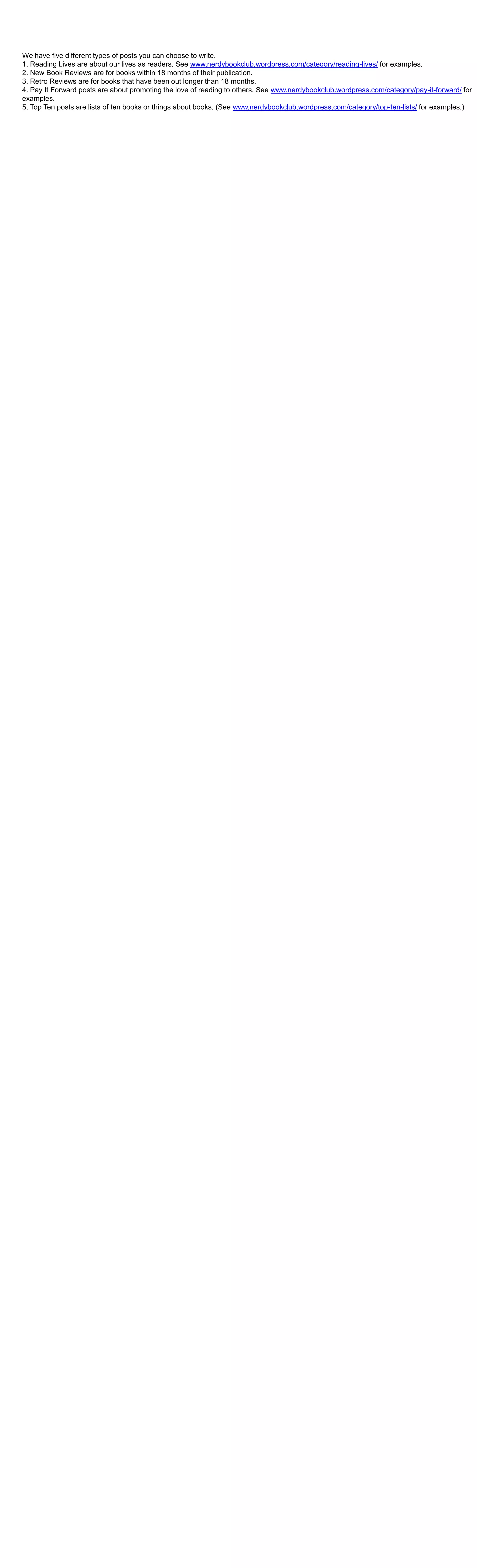 We have five different types of posts you can choose to write.
1. Reading Lives are about our lives as readers. See www.nerdybookclub.wordpress.com/category/reading-lives/ for examples.
2. New Book Reviews are for books within 18 months of their publication.
3. Retro Reviews are for books that have been out longer than 18 months.
4. Pay It Forward posts are about promoting the love of reading to others. See www.nerdybookclub.wordpress.com/category/pay-it-forward/ for
examples.
5. Top Ten posts are lists of ten books or things about books. (See www.nerdybookclub.wordpress.com/category/top-ten-lists/ for examples.)

 
