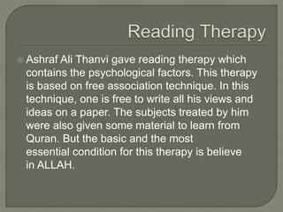  Ashraf Ali Thanvi gave reading therapy which
contains the psychological factors. This therapy
is based on free association technique. In this
technique, one is free to write all his views and
ideas on a paper. The subjects treated by him
were also given some material to learn from
Quran. But the basic and the most
essential condition for this therapy is believe
in ALLAH.
 