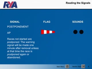 Start show
                                                     Reading the Signals




  SIGNAL                          FLAG                   SOUNDS
POSTPONEMENT

AP

Races not started are
postponed. The warning
signal will be made one
minute after removal unless
at that time the race is
postponed again or
abandoned.


                                         Main Menu        Section Start   1
 