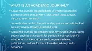“WHAT IS AN ACADEMIC JOURNAL?” 
• Academic journals are periodicals in which researchers 
publish articles on their work. Most often these articles 
discuss recent research. 
• Journals also publish theoretical discussions and articles that 
critically review already published work. 
• Academic journals are typically peer-reviewed journals. Some 
search engines that search for periodical sources identify 
whether or not the sources are from peer-reviewed 
publications, so look for that information when you do 
searches. 
 