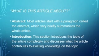“WHAT IS THIS ARTICLE ABOUT?” 
•Abstract: Most articles start with a paragraph called 
the abstract, which very briefly summarizes the 
whole article. 
• Introduction: This section introduces the topic of 
the article completely and discusses what the article 
contributes to existing knowledge on the topic. 
 