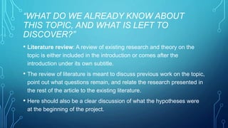 “WHAT DO WE ALREADY KNOW ABOUT 
THIS TOPIC, AND WHAT IS LEFT TO 
DISCOVER?” 
• Literature review: A review of existing research and theory on the 
topic is either included in the introduction or comes after the 
introduction under its own subtitle. 
• The review of literature is meant to discuss previous work on the topic, 
point out what questions remain, and relate the research presented in 
the rest of the article to the existing literature. 
• Here should also be a clear discussion of what the hypotheses were 
at the beginning of the project. 
 