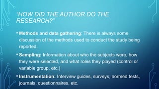 “HOW DID THE AUTHOR DO THE 
RESEARCH?” 
• Methods and data gathering: There is always some 
discussion of the methods used to conduct the study being 
reported. 
• Sampling: Information about who the subjects were, how 
they were selected, and what roles they played (control or 
variable group, etc.) 
• Instrumentation: Interview guides, surveys, normed tests, 
journals, questionnaires, etc. 
 