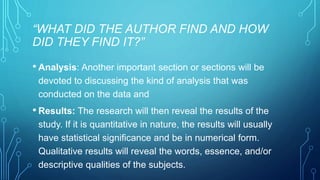 “WHAT DID THE AUTHOR FIND AND HOW 
DID THEY FIND IT?” 
• Analysis: Another important section or sections will be 
devoted to discussing the kind of analysis that was 
conducted on the data and 
• Results: The research will then reveal the results of the 
study. If it is quantitative in nature, the results will usually 
have statistical significance and be in numerical form. 
Qualitative results will reveal the words, essence, and/or 
descriptive qualities of the subjects. 
 