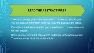 READ THE ABSTRACT FIRST 
• Titles don’t always give much information. The abstract should give 
you just enough information to let you know the basics of the article. 
• From this you will know whether you should read on or look elsewhere 
for your project. 
• Some journals print a list of keywords pertaining to the article as well. 
These are further clues about the article. 
 