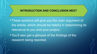 INTRODUCTION AND CONCLUSION NEXT 
•These sections will give you the main argument of 
the article, which should be helpful in determining its 
relevance to you and your project. 
• You’ll also get a glimpse of the findings of the 
research being reported. 
 