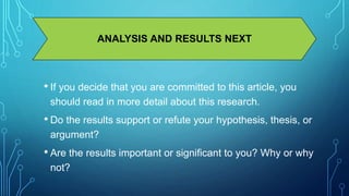 ANALYSIS AND RESULTS NEXT 
• If you decide that you are committed to this article, you 
should read in more detail about this research. 
• Do the results support or refute your hypothesis, thesis, or 
argument? 
• Are the results important or significant to you? Why or why 
not? 
 