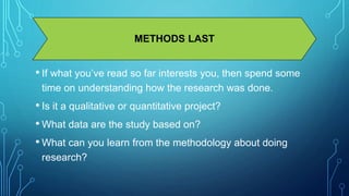 METHODS LAST 
• If what you’ve read so far interests you, then spend some 
time on understanding how the research was done. 
• Is it a qualitative or quantitative project? 
• What data are the study based on? 
• What can you learn from the methodology about doing 
research? 
 