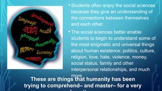 • Students often enjoy the social sciences 
because they give an understanding of 
the connections between themselves 
and each other. 
• The social sciences better enable 
students to begin to understand some of 
the most enigmatic and universal things 
about human existence: politics, culture, 
religion, love, hate, violence, money, 
social status, family and other 
interpersonal relationships, and much 
more. 
These are things that humanity has been 
trying to comprehend– and master– for a very 
long time. 
 