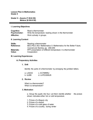 Lesson Plan in Mathematics
Grade 5
Grade V – Acacia (7:50-8:50)
Molave (8:50-9:50)
I. Learning Objectives
Cognitive: Read a thermometer
Psychomotor: Write the temperature reading shown in the thermometer
Affective: Work actively in groups
II. Learning Content
Skills: Reading a thermometer
Reference: BEC-PELC III.3 Mathematics 5: Mathematics for the Better Future,
Coronel and Bamba, pp. 268-269
Materials: PPT presentation of different temperature in a thermometer
Value: Cooperation
III. Learning Experiences
A. Preparatory Activities
1. Drill
Identify the parts of a thermometer by arranging the jumbled letters.
a. LASCE c. ECYMRRU
b. ULBB d. LATEGSBUS
2. Review
What is a thermometer?
What is a temperature?
3. Motivation
a. Group the pupils into four. Let them identify whether the picture
shown indicates either hot or cold temperature.
1. Picture of a Baguio city
2. Picture of a desert
3. Picture of a cold glass of water
4. Picture of a country, during winter
 