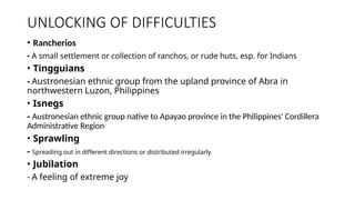 UNLOCKING OF DIFFICULTIES
• Rancherios
- A small settlement or collection of ranchos, or rude huts, esp. for Indians
• Tingguians
- Austronesian ethnic group from the upland province of Abra in
northwestern Luzon, Philippines
• Isnegs
- Austronesian ethnic group native to Apayao province in the Philippines' Cordillera
Administrative Region
• Sprawling
- Spreading out in different directions or distributed irregularly
• Jubilation
- A feeling of extreme joy
 