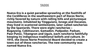 TADEK
Nueva Era is a quiet paradise sprawling at the foothills of
the Cordilleras in the southwestern part of Ilocos Norte,
richly favored by nature with rolling hills and picturesque
mountains. Inhabited by Tingguians, Isnegs and Ilocanos,
they lived in scattered settlements, later called rancherias
by the Spaniards. There were eight rancherias –
Bugayong, Cabittauran, Gamaden, Padpador, Padsan,
Paor-Patoc, Tibangran and Uguis, each rancheria faithfully
keeping its indigenous traditional beliefs and culture. In
1915, the Ilocos Norte Provincial Board decided to create a
town out of these rancherias. The new community was
named Nueva Era.
 