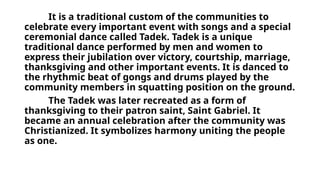 It is a traditional custom of the communities to
celebrate every important event with songs and a special
ceremonial dance called Tadek. Tadek is a unique
traditional dance performed by men and women to
express their jubilation over victory, courtship, marriage,
thanksgiving and other important events. It is danced to
the rhythmic beat of gongs and drums played by the
community members in squatting position on the ground.
The Tadek was later recreated as a form of
thanksgiving to their patron saint, Saint Gabriel. It
became an annual celebration after the community was
Christianized. It symbolizes harmony uniting the people
as one.
 