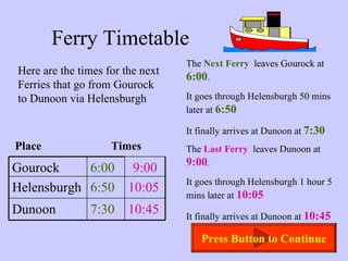 Ferry Timetable Here are the times for the next Ferries that go from Gourock to Dunoon via Helensburgh The  Next Ferry   leaves Gourock at  6:00 . It goes through Helensburgh 50 mins later at  6:50 It finally arrives at Dunoon at  7:30 The  Last Ferry   leaves Dunoon at  9:00 . It goes through Helensburgh 1 hour 5 mins later at  10:05 It finally arrives at Dunoon at  10:45 Place  Times Press Button to Continue Gourock 6:00 9:00 Helensburgh 6:50 10:05 Dunoon 7:30 10:45 