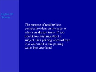The purpose of reading is to connect the ideas on the page to what you already know. If you don't know anything about a subject, then pouring words of text into your mind is like pouring water into your hand. 