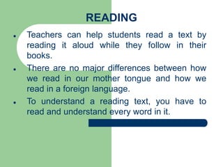 READING
 Teachers can help students read a text by
reading it aloud while they follow in their
books.
 There are no major differences between how
we read in our mother tongue and how we
read in a foreign language.
 To understand a reading text, you have to
read and understand every word in it.
 