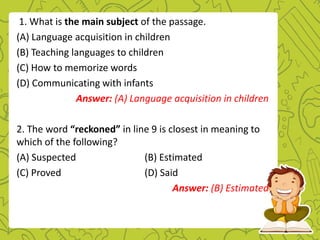 1. What is the main subject of the passage.
(A) Language acquisition in children
(B) Teaching languages to children
(C) How to memorize words
(D) Communicating with infants
Answer: (A) Language acquisition in children
2. The word “reckoned” in line 9 is closest in meaning to
which of the following?
(A) Suspected (B) Estimated
(C) Proved (D) Said
Answer: (B) Estimated
 
