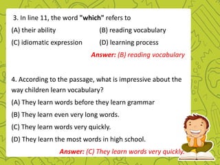 3. In line 11, the word "which" refers to
(A) their ability (B) reading vocabulary
(C) idiomatic expression (D) learning process
Answer: (B) reading vocabulary
4. According to the passage, what is impressive about the
way children learn vocabulary?
(A) They learn words before they learn grammar
(B) They learn even very long words.
(C) They learn words very quickly.
(D) They learn the most words in high school.
Answer: (C) They learn words very quickly.
 