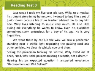 Last week I took my five-year old son, Willy, to a musical
instrument store in my hometown. I wanted to buy him a set of
junior drum because his drum teacher advised me to buy him
one. Willy likes listening to music very much. He also likes
asking me everything he wants to know. Even his questions
sometimes seem precocious for a boy of his age. He is very
inquisitive.
We went there by car. On the way, we saw a policeman
standing near a traffic light regulating the passing card and
other vehicles. He blew his whistle now and then.
Seeing the policeman blowing his whistle, Willy asked me at
once, “Dad, why is the policeman using a whistle, not a drum?”
Hearing his an expected question I answered reluctantly,
“Because he is not Phil Collins!”
Reading Test 3
 