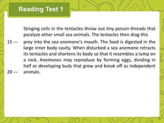 Reading Test 1
Stinging cells in the tentacles throw out tiny poison threads that
paralyze other small sea animals. The tentacles then drag this
15 --- prey into the sea anemone's mouth. The food is digested in the
large inner body cavity. When disturbed a sea anemone retracts
its tentacles and shortens its body so that it resembles a lump on
a rock. Anemones may reproduce by forming eggs, dividing in
half or developing buds that grow and break off as independent
20 --- animals.
 