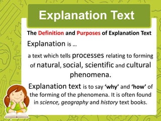 The Definition and Purposes of Explanation Text
Explanation is …
a text which tells processes relating to forming
of natural, social, scientific and cultural
phenomena.
Explanation text is to say ‘why’ and ‘how’ of
the forming of the phenomena. It is often found
in science, geography and history text books.
Explanation Text
 