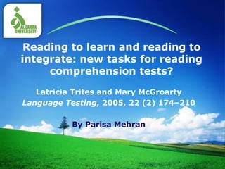 LOGO
Reading to learn and reading to
integrate: new tasks for reading
comprehension tests?
Latricia Trites and Mary McGroarty
Language Testing, 2005, 22 (2) 174–210
By Parisa Mehran
 