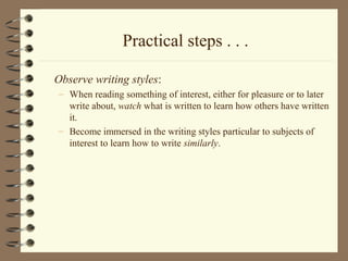 Practical steps . . .
Observe writing styles:
– When reading something of interest, either for pleasure or to later
write about, watch what is written to learn how others have written
it.
– Become immersed in the writing styles particular to subjects of
interest to learn how to write similarly.
 