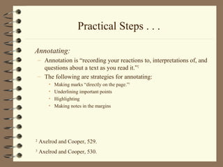 Practical Steps . . .
Annotating:
– Annotation is “recording your reactions to, interpretations of, and
questions about a text as you read it.”2
– The following are strategies for annotating:
• Making marks “directly on the page.”3
• Underlining important points
• Highlighting
• Making notes in the margins
2
Axelrod and Cooper, 529.
3
Axelrod and Cooper, 530.
 