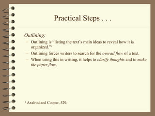 Practical Steps . . .
Outlining:
– Outlining is “listing the text’s main ideas to reveal how it is
organized.”4
– Outlining forces writers to search for the overall flow of a text.
– When using this in writing, it helps to clarify thoughts and to make
the paper flow.
4
Axelrod and Cooper, 529.
 