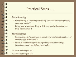 Practical Steps . . .
Paraphrasing:
– Paraphrasing is “restating something you have read using mostly
your own words.”5
– Being able to say something in different words shows that one
truly understands it.
Summarizing:
– Summarizing is “a summary is a relatively brief restatement . . . of
the reading’s main ideas.”6
– Skills in summarizing will be especially useful in writing
introductory and concluding paragraphs.
5
Axelrod and Cooper, 541.
6
Axelrod and Cooper, 542.
 