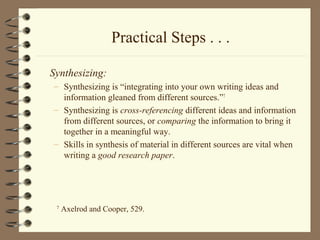 Practical Steps . . .
Synthesizing:
– Synthesizing is “integrating into your own writing ideas and
information gleaned from different sources.”7
– Synthesizing is cross-referencing different ideas and information
from different sources, or comparing the information to bring it
together in a meaningful way.
– Skills in synthesis of material in different sources are vital when
writing a good research paper.
7
Axelrod and Cooper, 529.
 