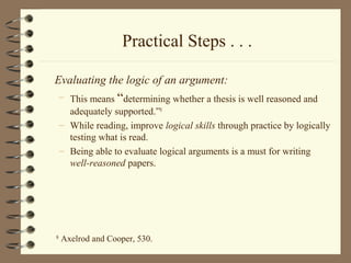 Practical Steps . . .
Evaluating the logic of an argument:
– This means “determining whether a thesis is well reasoned and
adequately supported.”8
– While reading, improve logical skills through practice by logically
testing what is read.
– Being able to evaluate logical arguments is a must for writing
well-reasoned papers.
8
Axelrod and Cooper, 530.
 