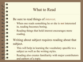 What to Read
Be sure to read things of interest.
– When one reads something he or she is not interested
in, reading becomes boring.
– Reading things that hold interest encourages more
reading.
Writing about subject requires reading about that
subject.
– This will help in learning the vocabulary specific to a
subject as well as the writing styles.
– Reading also creates familiarity with major contributors
and authors of a topic.
 