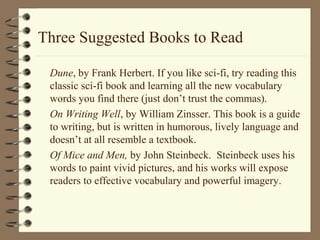 Three Suggested Books to Read
Dune, by Frank Herbert. If you like sci-fi, try reading this
classic sci-fi book and learning all the new vocabulary
words you find there (just don’t trust the commas).
On Writing Well, by William Zinsser. This book is a guide
to writing, but is written in humorous, lively language and
doesn’t at all resemble a textbook.
Of Mice and Men, by John Steinbeck. Steinbeck uses his
words to paint vivid pictures, and his works will expose
readers to effective vocabulary and powerful imagery.
 