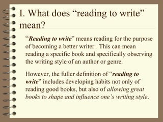 I. What does “reading to write”
mean?
“Reading to write” means reading for the purpose
of becoming a better writer. This can mean
reading a specific book and specifically observing
the writing style of an author or genre.
However, the fuller definition of “reading to
write” includes developing habits not only of
reading good books, but also of allowing great
books to shape and influence one’s writing style.
 