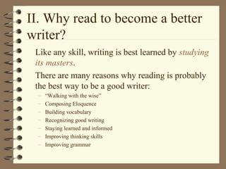 II. Why read to become a better
writer?
Like any skill, writing is best learned by studying
its masters.
There are many reasons why reading is probably
the best way to be a good writer:
– “Walking with the wise”
– Composing Eloquence
– Building vocabulary
– Recognizing good writing
– Staying learned and informed
– Improving thinking skills
– Improving grammar
 