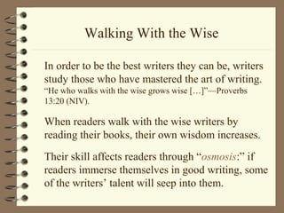 Walking With the Wise
In order to be the best writers they can be, writers
study those who have mastered the art of writing.
“He who walks with the wise grows wise […]”—Proverbs
13:20 (NIV).
When readers walk with the wise writers by
reading their books, their own wisdom increases.
Their skill affects readers through “osmosis:” if
readers immerse themselves in good writing, some
of the writers’ talent will seep into them.
 