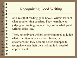 Recognizing Good Writing
As a result of reading good books, writers learn of
what good writing consists. They learn how to
judge good writing because they know what good
writing looks like.
Then, not only are writers better equipped to judge
what is written in newspapers, books, or
elsewhere, but they become better equipped to
recognize when their own writing is in need of
improvement.
 