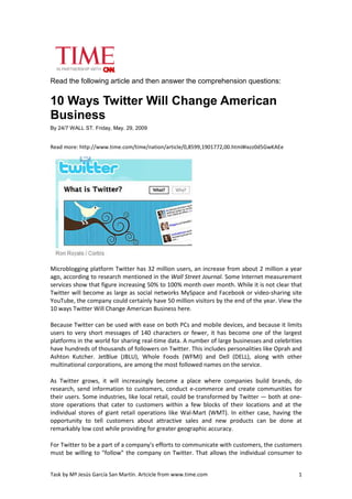 Read the following article and then answer the comprehension questions:


10 Ways Twitter Will Change American
Business
By 24/7 WALL ST. Friday, May. 29, 2009


Read more: http://www.time.com/time/nation/article/0,8599,1901772,00.html#ixzz0d5GwKAEe




Microblogging platform Twitter has 32 million users, an increase from about 2 million a year
ago, according to research mentioned in the Wall Street Journal. Some Internet measurement
services show that figure increasing 50% to 100% month over month. While it is not clear that
Twitter will become as large as social networks MySpace and Facebook or video-sharing site
YouTube, the company could certainly have 50 million visitors by the end of the year. View the
10 ways Twitter Will Change American Business here.

Because Twitter can be used with ease on both PCs and mobile devices, and because it limits
users to very short messages of 140 characters or fewer, it has become one of the largest
platforms in the world for sharing real-time data. A number of large businesses and celebrities
have hundreds of thousands of followers on Twitter. This includes personalities like Oprah and
Ashton Kutcher. JetBlue (JBLU), Whole Foods (WFMI) and Dell (DELL), along with other
multinational corporations, are among the most followed names on the service.

As Twitter grows, it will increasingly become a place where companies build brands, do
research, send information to customers, conduct e-commerce and create communities for
their users. Some industries, like local retail, could be transformed by Twitter — both at one-
store operations that cater to customers within a few blocks of their locations and at the
individual stores of giant retail operations like Wal-Mart (WMT). In either case, having the
opportunity to tell customers about attractive sales and new products can be done at
remarkably low cost while providing for greater geographic accuracy.

For Twitter to be a part of a company's efforts to communicate with customers, the customers
must be willing to "follow" the company on Twitter. That allows the individual consumer to


Task by Mª Jesús García San Martín. Artcicle from www.time.com                               1
 